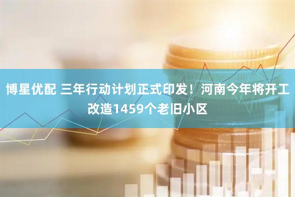 博星优配 三年行动计划正式印发！河南今年将开工改造1459个老旧小区
