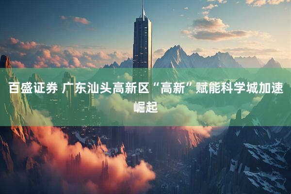百盛证券 广东汕头高新区“高新”赋能科学城加速崛起