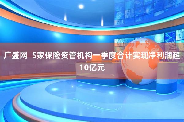广盛网  5家保险资管机构一季度合计实现净利润超10亿元