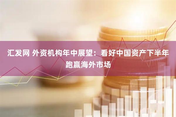 汇发网 外资机构年中展望：看好中国资产下半年跑赢海外市场