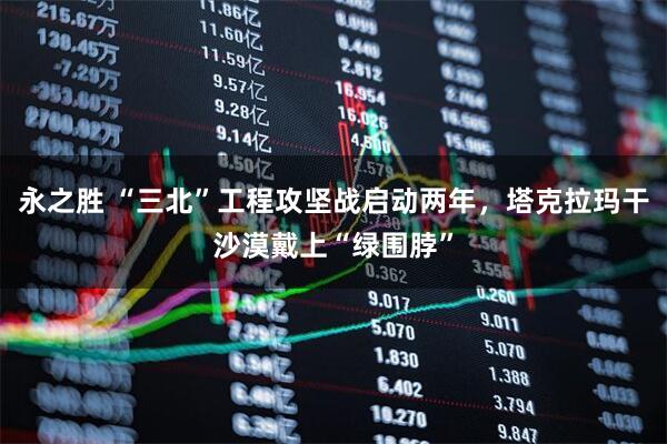永之胜 “三北”工程攻坚战启动两年，塔克拉玛干沙漠戴上“绿围脖”