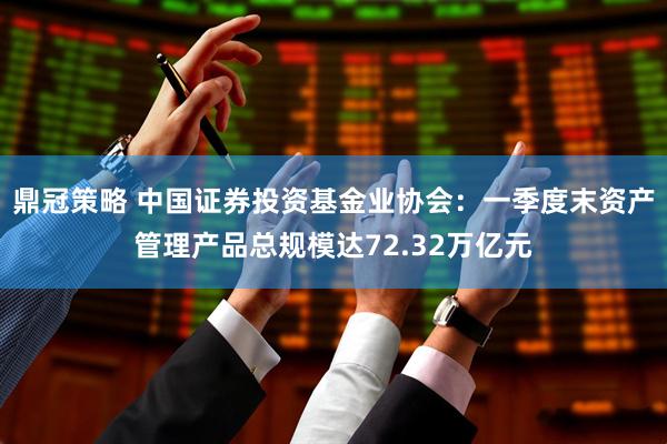 鼎冠策略 中国证券投资基金业协会：一季度末资产管理产品总规模达72.32万亿元