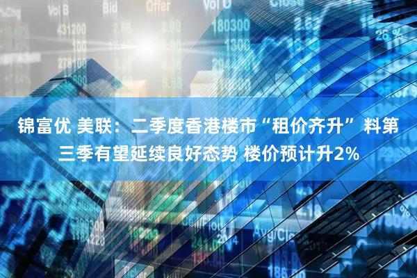 锦富优 美联：二季度香港楼市“租价齐升” 料第三季有望延续良好态势 楼价预计升2%