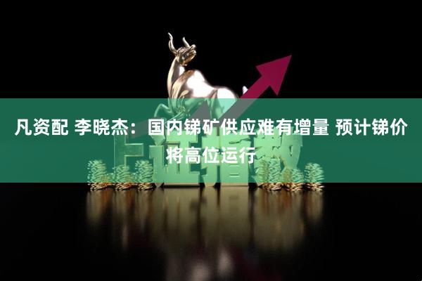 凡资配 李晓杰：国内锑矿供应难有增量 预计锑价将高位运行