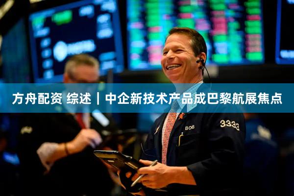 方舟配资 综述｜中企新技术产品成巴黎航展焦点