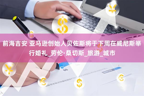 前海吉安 亚马逊创始人贝佐斯将于下周在威尼斯举行婚礼_劳伦·桑切斯_旅游_城市