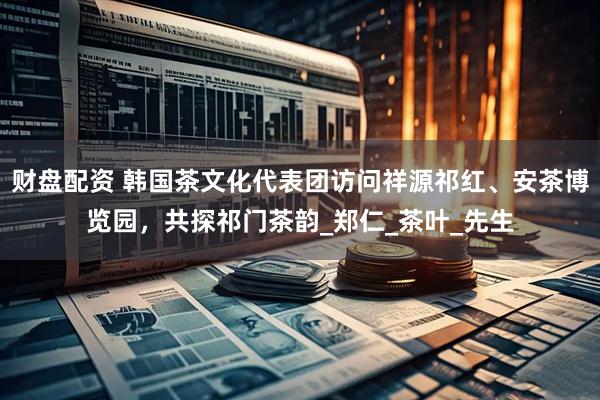 财盘配资 韩国茶文化代表团访问祥源祁红、安茶博览园，共探祁门茶韵_郑仁_茶叶_先生