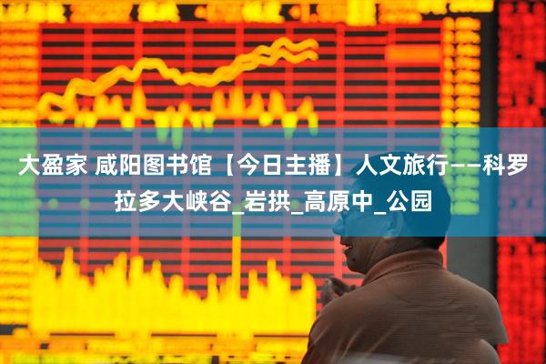 大盈家 咸阳图书馆【今日主播】人文旅行——科罗拉多大峡谷_岩拱_高原中_公园