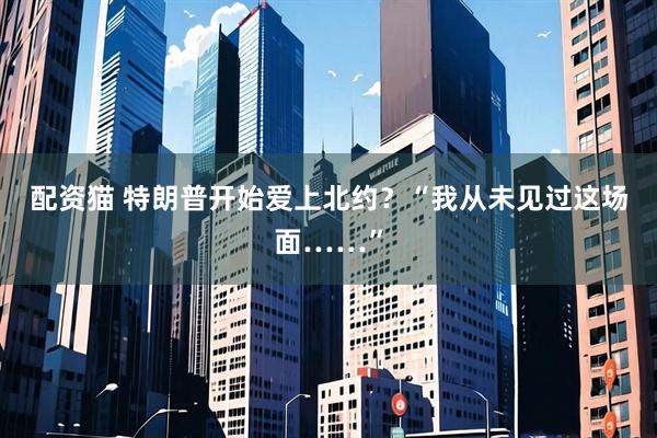 配资猫 特朗普开始爱上北约？“我从未见过这场面……”