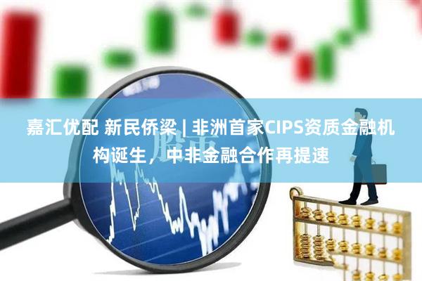 嘉汇优配 新民侨梁 | 非洲首家CIPS资质金融机构诞生，中非金融合作再提速