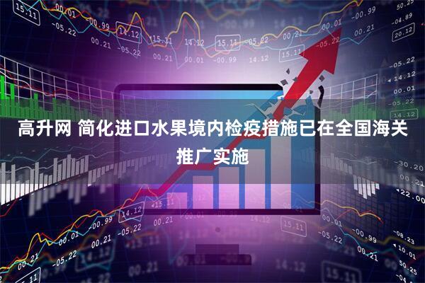 高升网 简化进口水果境内检疫措施已在全国海关推广实施
