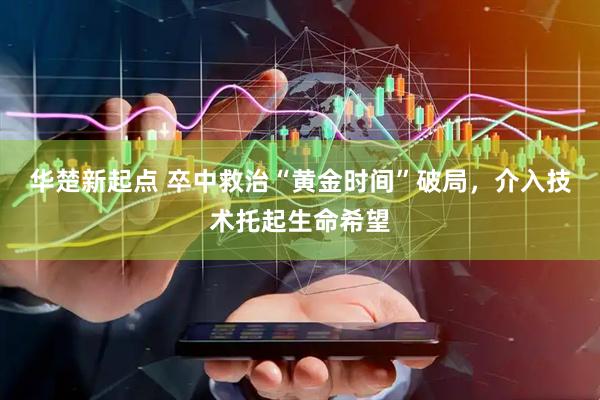 华楚新起点 卒中救治“黄金时间”破局，介入技术托起生命希望