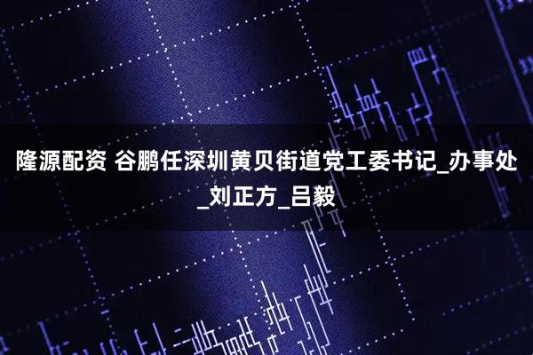 隆源配资 谷鹏任深圳黄贝街道党工委书记_办事处_刘正方_吕毅