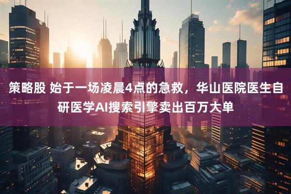 策略股 始于一场凌晨4点的急救，华山医院医生自研医学AI搜索引擎卖出百万大单