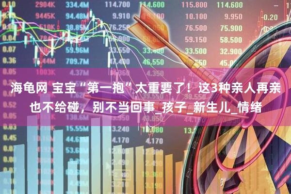 海龟网 宝宝“第一抱”太重要了！这3种亲人再亲也不给碰，别不当回事_孩子_新生儿_情绪