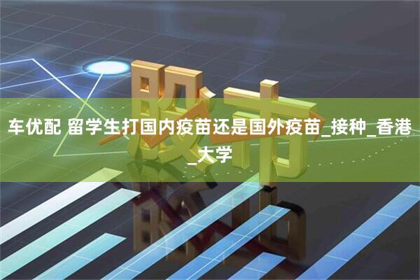 车优配 留学生打国内疫苗还是国外疫苗_接种_香港_大学