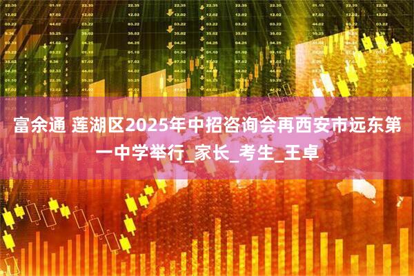 富余通 莲湖区2025年中招咨询会再西安市远东第一中学举行_家长_考生_王卓