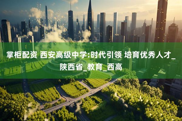 掌柜配资 西安高级中学:时代引领 培育优秀人才_陕西省_教育_西高