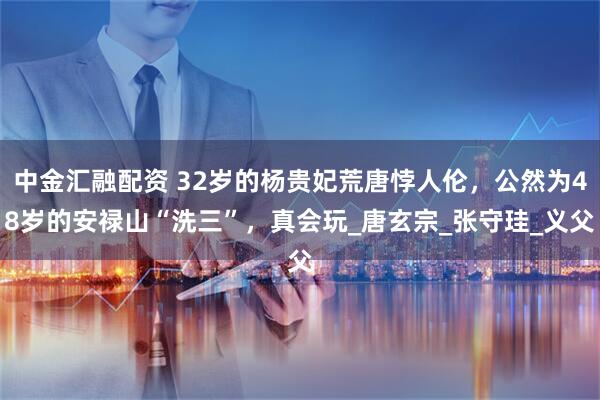 中金汇融配资 32岁的杨贵妃荒唐悖人伦，公然为48岁的安禄山“洗三”，真会玩_唐玄宗_张守珪_义父