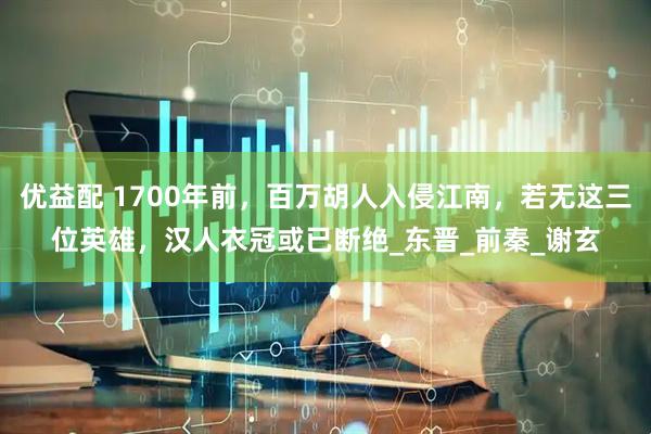 优益配 1700年前，百万胡人入侵江南，若无这三位英雄，汉人衣冠或已断绝_东晋_前秦_谢玄