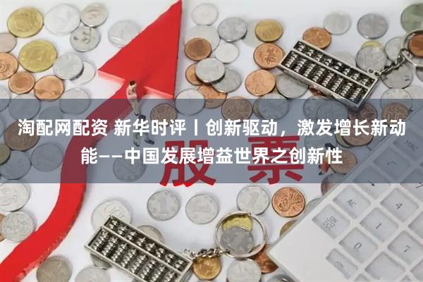 淘配网配资 新华时评丨创新驱动，激发增长新动能——中国发展增益世界之创新性