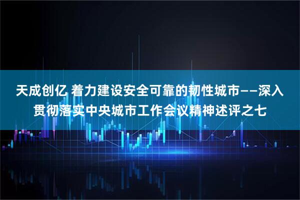 天成创亿 着力建设安全可靠的韧性城市——深入贯彻落实中央城市工作会议精神述评之七