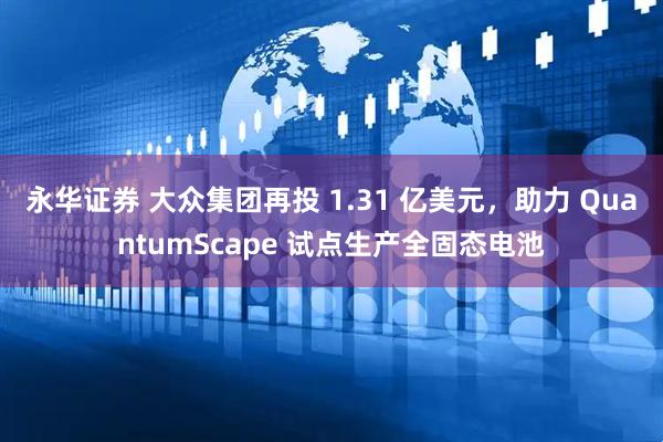 永华证券 大众集团再投 1.31 亿美元，助力 QuantumScape 试点生产全固态电池