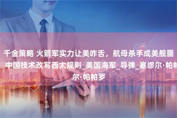 千金策略 火箭军实力让美咋舌，航母杀手成美舰噩梦，中国技术改写西太规则_美国海军_导弹_塞缪尔·帕帕罗
