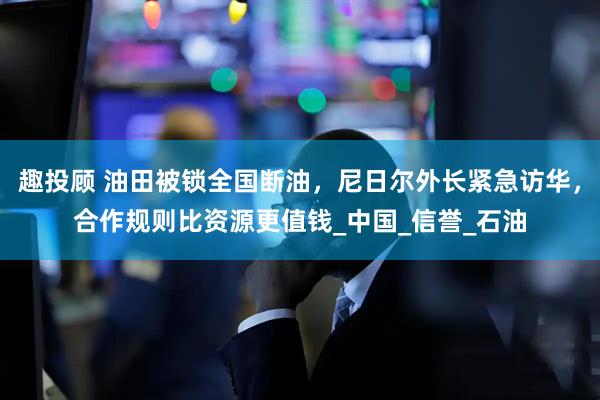 趣投顾 油田被锁全国断油，尼日尔外长紧急访华，合作规则比资源更值钱_中国_信誉_石油