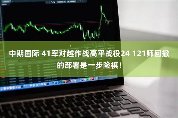 中期国际 41军对越作战高平战役24 121师回撤的部署是一步险棋！