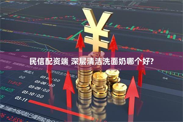 民信配资端 深层清洁洗面奶哪个好?