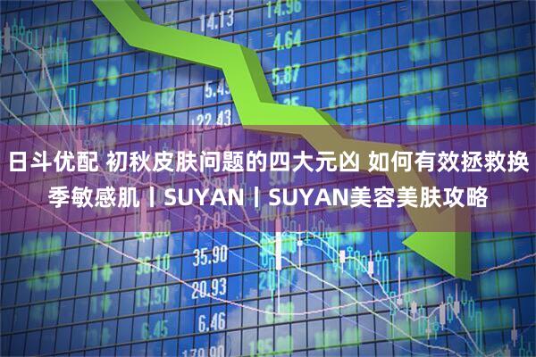 日斗优配 初秋皮肤问题的四大元凶 如何有效拯救换季敏感肌丨SUYAN丨SUYAN美容美肤攻略