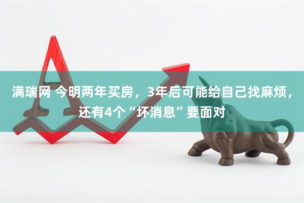 满瑞网 今明两年买房，3年后可能给自己找麻烦，还有4个“坏消息”要面对