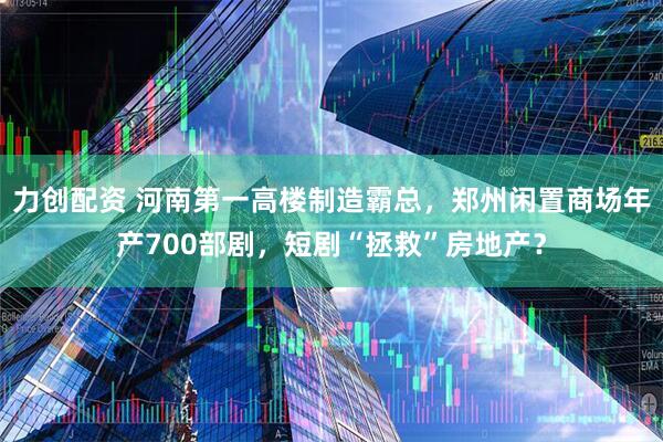 力创配资 河南第一高楼制造霸总，郑州闲置商场年产700部剧，短剧“拯救”房地产？