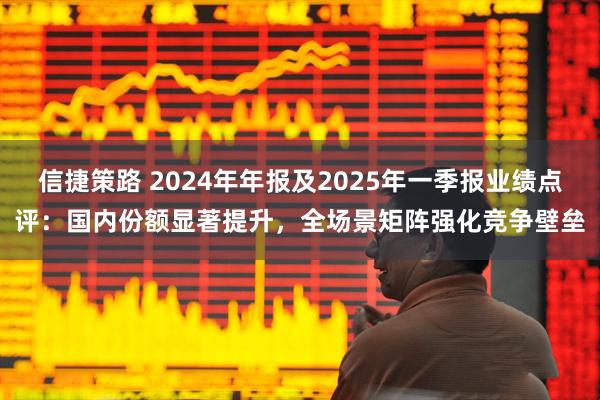 信捷策路 2024年年报及2025年一季报业绩点评：国内份额显著提升，全场景矩阵强化竞争壁垒