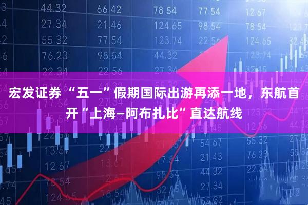 宏发证券 “五一”假期国际出游再添一地，东航首开“上海—阿布扎比”直达航线