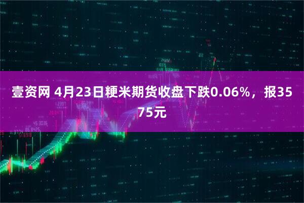 壹资网 4月23日粳米期货收盘下跌0.06%，报3575元