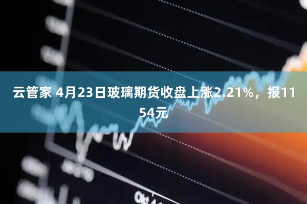 云管家 4月23日玻璃期货收盘上涨2.21%，报1154元