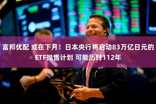富邦优配 或在下月！日本央行将启动83万亿日元的ETF抛售计划 可能历时112年