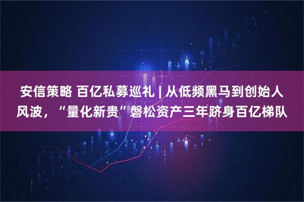 安信策略 百亿私募巡礼 | 从低频黑马到创始人风波,“量化新贵”磐松资产三年跻身百亿梯队