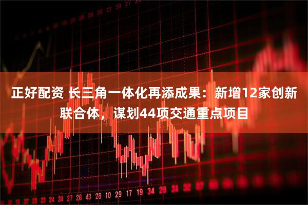 正好配资 长三角一体化再添成果：新增12家创新联合体，谋划44项交通重点项目