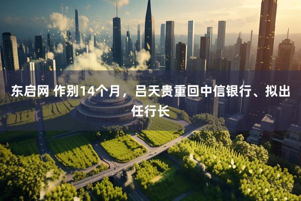 东启网 作别14个月，吕天贵重回中信银行、拟出任行长