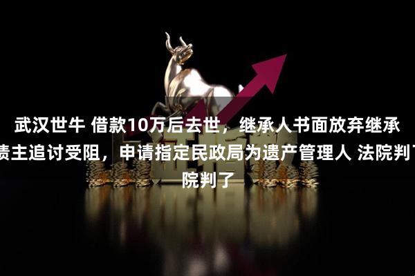 武汉世牛 借款10万后去世，继承人书面放弃继承 债主追讨受阻，申请指定民政局为遗产管理人 法院判了